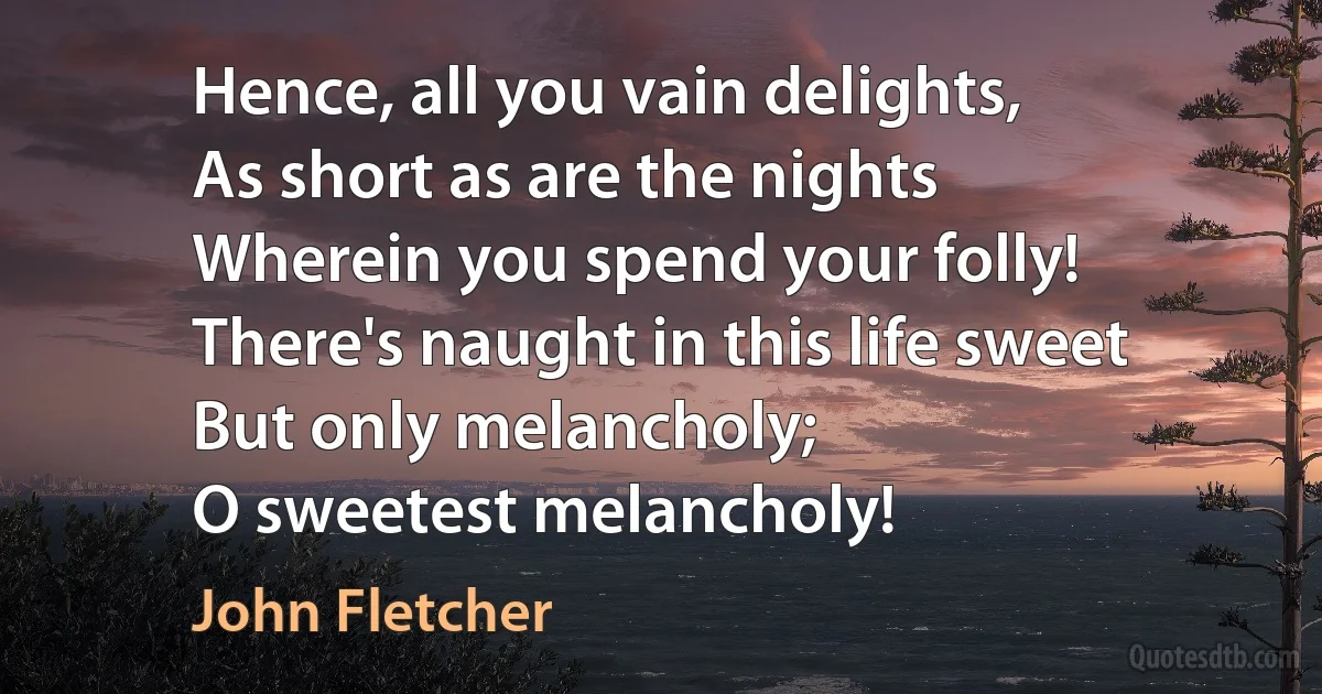 Hence, all you vain delights,
As short as are the nights
Wherein you spend your folly!
There's naught in this life sweet
But only melancholy;
O sweetest melancholy! (John Fletcher)