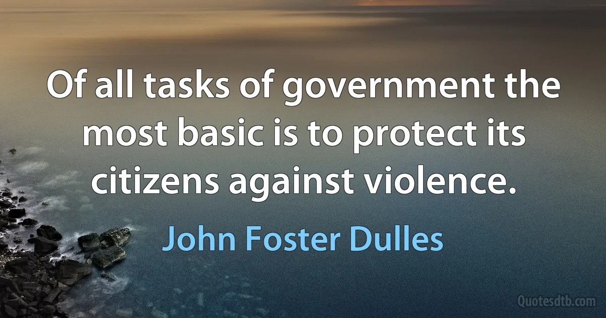 Of all tasks of government the most basic is to protect its citizens against violence. (John Foster Dulles)