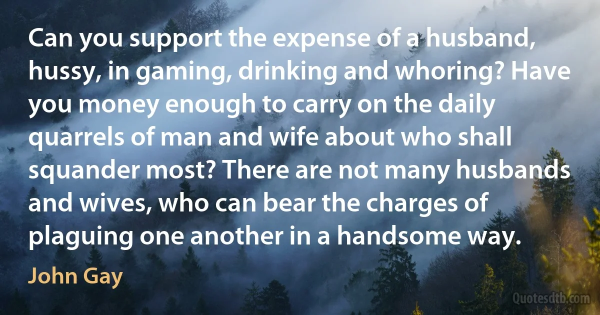 Can you support the expense of a husband, hussy, in gaming, drinking and whoring? Have you money enough to carry on the daily quarrels of man and wife about who shall squander most? There are not many husbands and wives, who can bear the charges of plaguing one another in a handsome way. (John Gay)