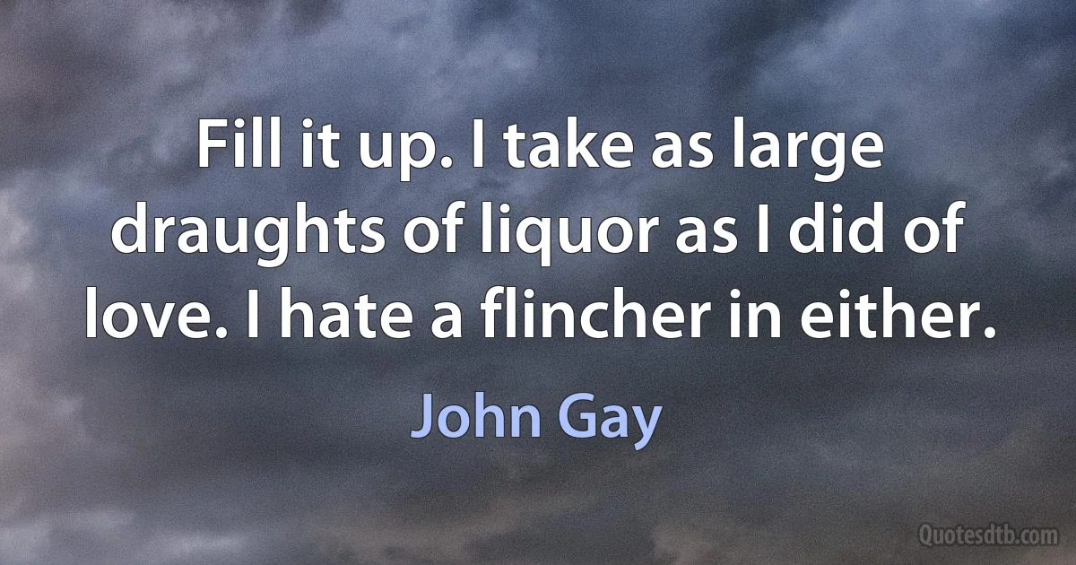 Fill it up. I take as large draughts of liquor as I did of love. I hate a flincher in either. (John Gay)