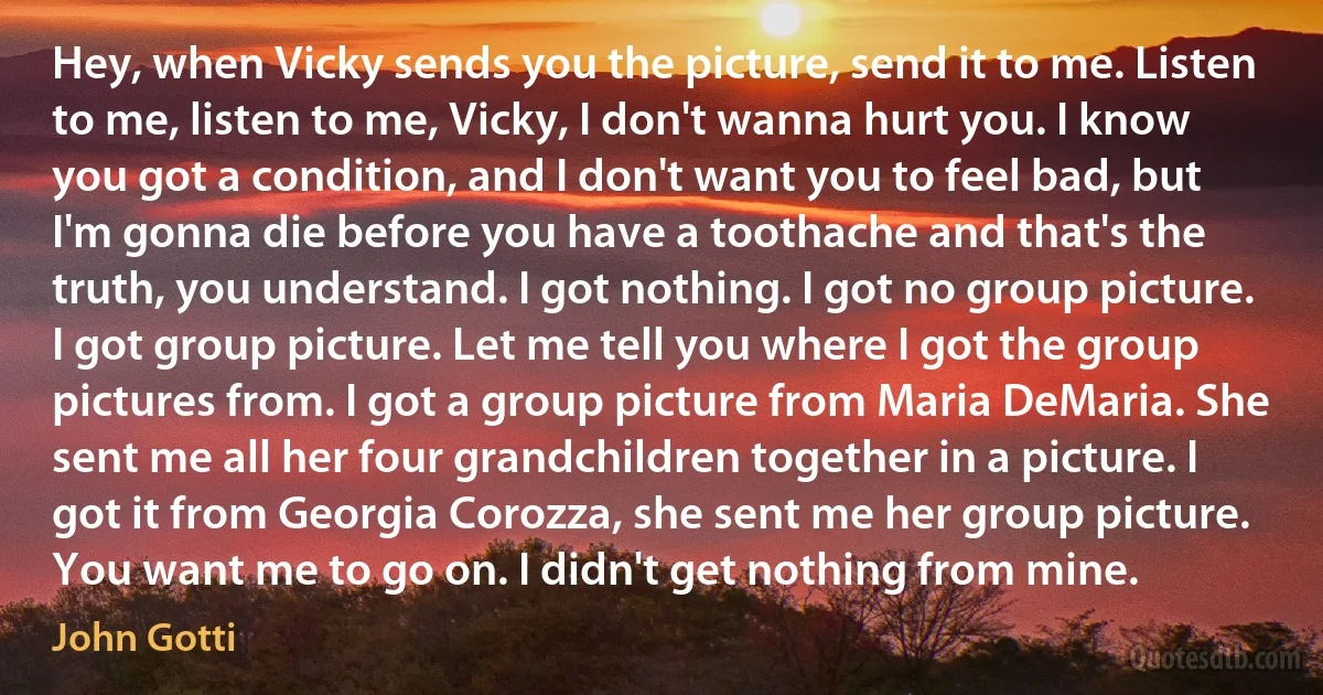 Hey, when Vicky sends you the picture, send it to me. Listen to me, listen to me, Vicky, I don't wanna hurt you. I know you got a condition, and I don't want you to feel bad, but I'm gonna die before you have a toothache and that's the truth, you understand. I got nothing. I got no group picture. I got group picture. Let me tell you where I got the group pictures from. I got a group picture from Maria DeMaria. She sent me all her four grandchildren together in a picture. I got it from Georgia Corozza, she sent me her group picture. You want me to go on. I didn't get nothing from mine. (John Gotti)