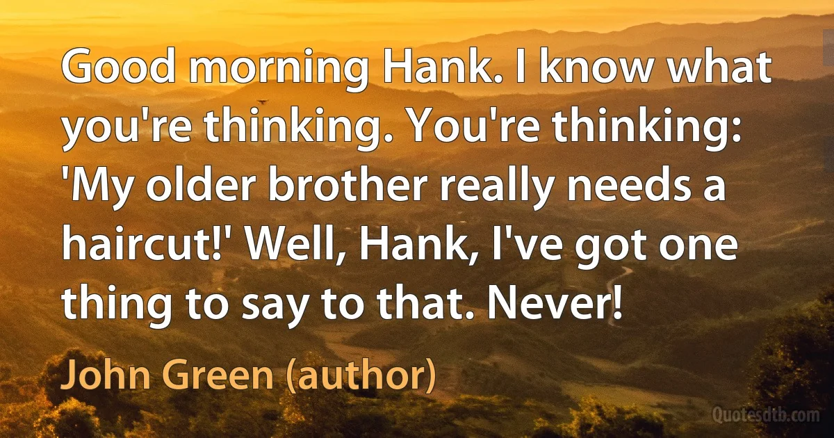 Good morning Hank. I know what you're thinking. You're thinking: 'My older brother really needs a haircut!' Well, Hank, I've got one thing to say to that. Never! (John Green (author))