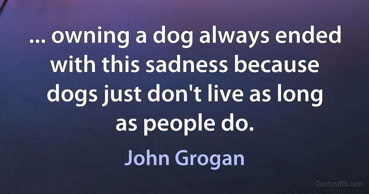 ... owning a dog always ended with this sadness because dogs just don't live as long as people do. (John Grogan)