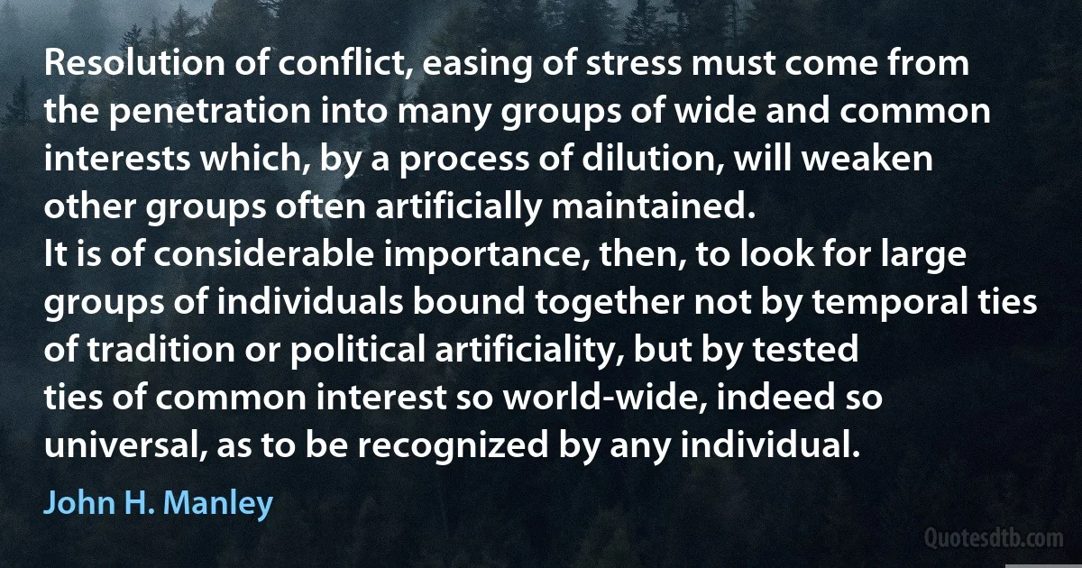 Resolution of conflict, easing of stress must come from the penetration into many groups of wide and common interests which, by a process of dilution, will weaken other groups often artificially maintained.
It is of considerable importance, then, to look for large groups of individuals bound together not by temporal ties of tradition or political artificiality, but by tested ties of common interest so world-wide, indeed so universal, as to be recognized by any individual. (John H. Manley)