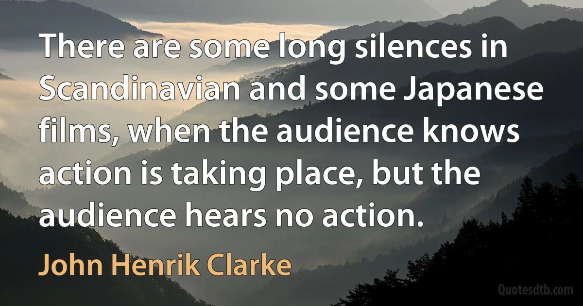 There are some long silences in Scandinavian and some Japanese films, when the audience knows action is taking place, but the audience hears no action. (John Henrik Clarke)