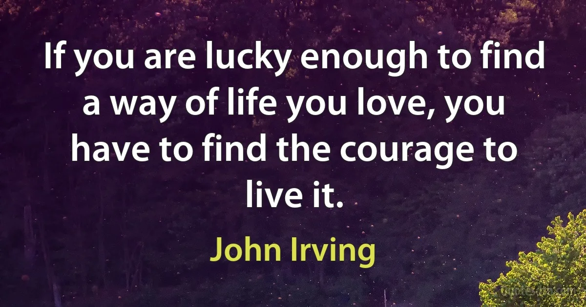 If you are lucky enough to find a way of life you love, you have to find the courage to live it. (John Irving)