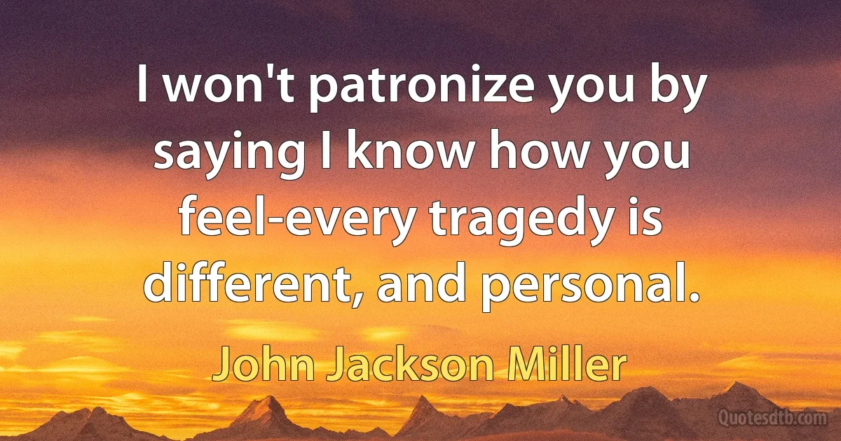 I won't patronize you by saying I know how you feel-every tragedy is different, and personal. (John Jackson Miller)