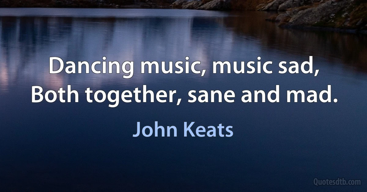 Dancing music, music sad, Both together, sane and mad. (John Keats)