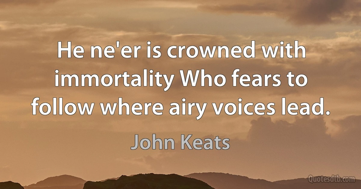 He ne'er is crowned with immortality Who fears to follow where airy voices lead. (John Keats)