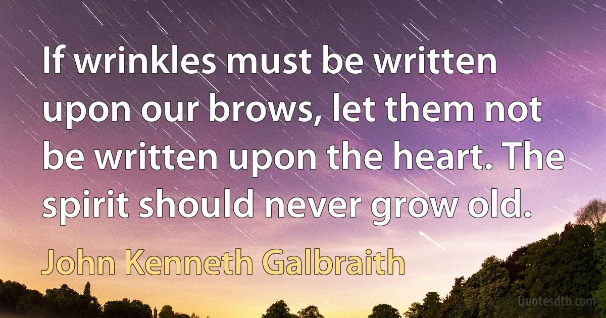 If wrinkles must be written upon our brows, let them not be written upon the heart. The spirit should never grow old. (John Kenneth Galbraith)