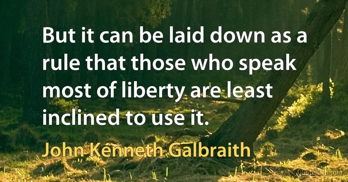 But it can be laid down as a rule that those who speak most of liberty are least inclined to use it. (John Kenneth Galbraith)