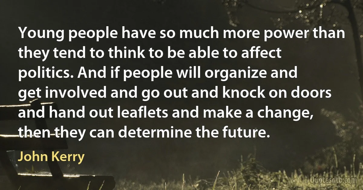 Young people have so much more power than they tend to think to be able to affect politics. And if people will organize and get involved and go out and knock on doors and hand out leaflets and make a change, then they can determine the future. (John Kerry)