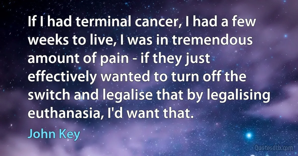 If I had terminal cancer, I had a few weeks to live, I was in tremendous amount of pain - if they just effectively wanted to turn off the switch and legalise that by legalising euthanasia, I'd want that. (John Key)