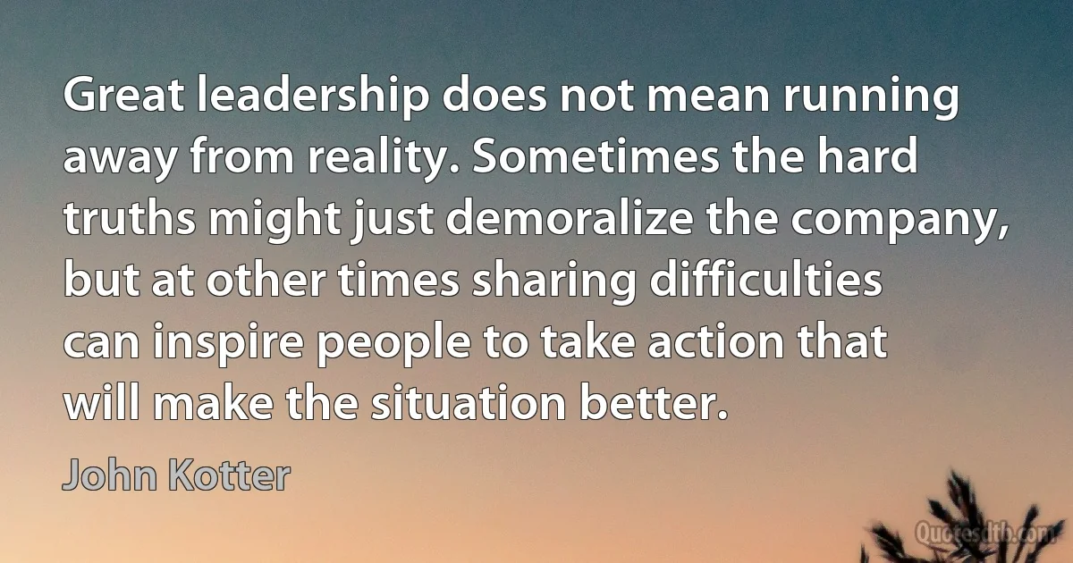 Great leadership does not mean running away from reality. Sometimes the hard truths might just demoralize the company, but at other times sharing difficulties can inspire people to take action that will make the situation better. (John Kotter)