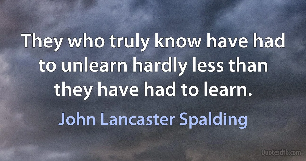 They who truly know have had to unlearn hardly less than they have had to learn. (John Lancaster Spalding)