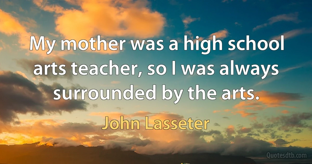 My mother was a high school arts teacher, so I was always surrounded by the arts. (John Lasseter)