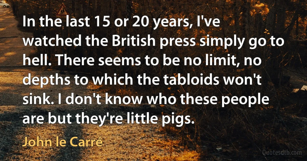 In the last 15 or 20 years, I've watched the British press simply go to hell. There seems to be no limit, no depths to which the tabloids won't sink. I don't know who these people are but they're little pigs. (John le Carré)