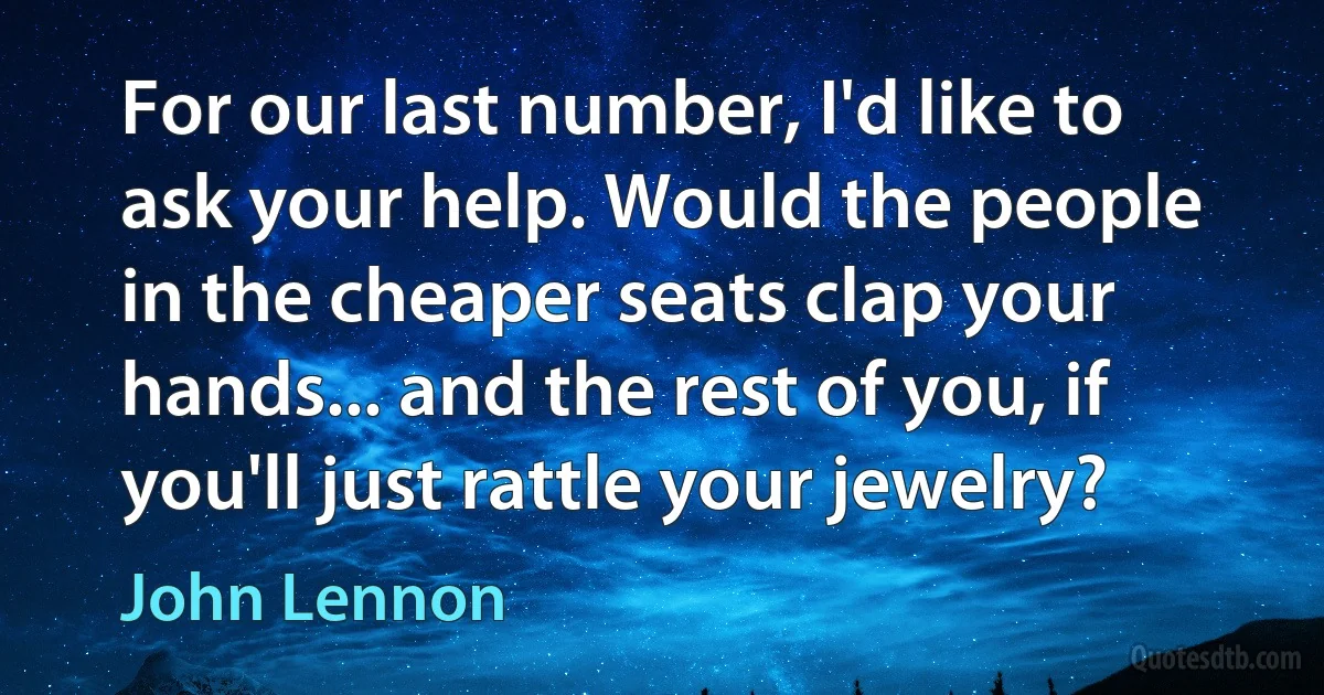 For our last number, I'd like to ask your help. Would the people in the cheaper seats clap your hands... and the rest of you, if you'll just rattle your jewelry? (John Lennon)