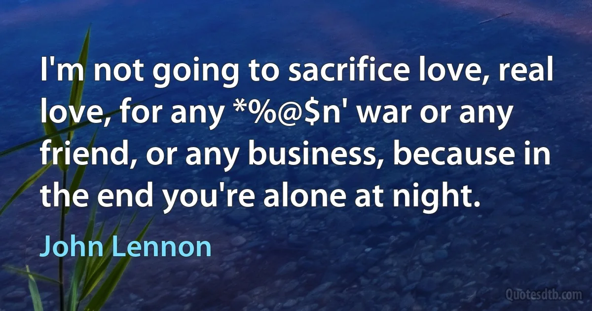 I'm not going to sacrifice love, real love, for any *%@$n' war or any friend, or any business, because in the end you're alone at night. (John Lennon)