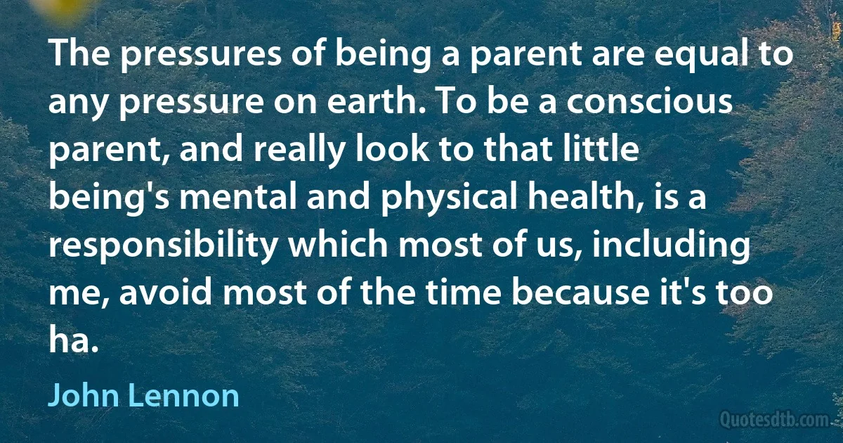 The pressures of being a parent are equal to any pressure on earth. To be a conscious parent, and really look to that little being's mental and physical health, is a responsibility which most of us, including me, avoid most of the time because it's too ha. (John Lennon)