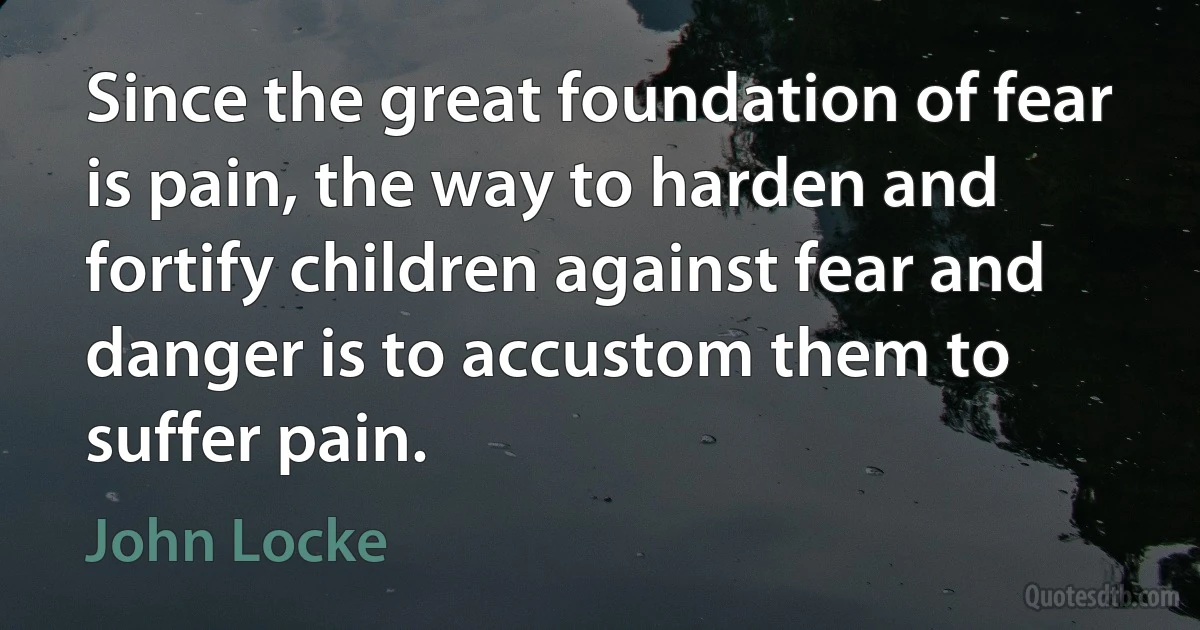 Since the great foundation of fear is pain, the way to harden and fortify children against fear and danger is to accustom them to suffer pain. (John Locke)