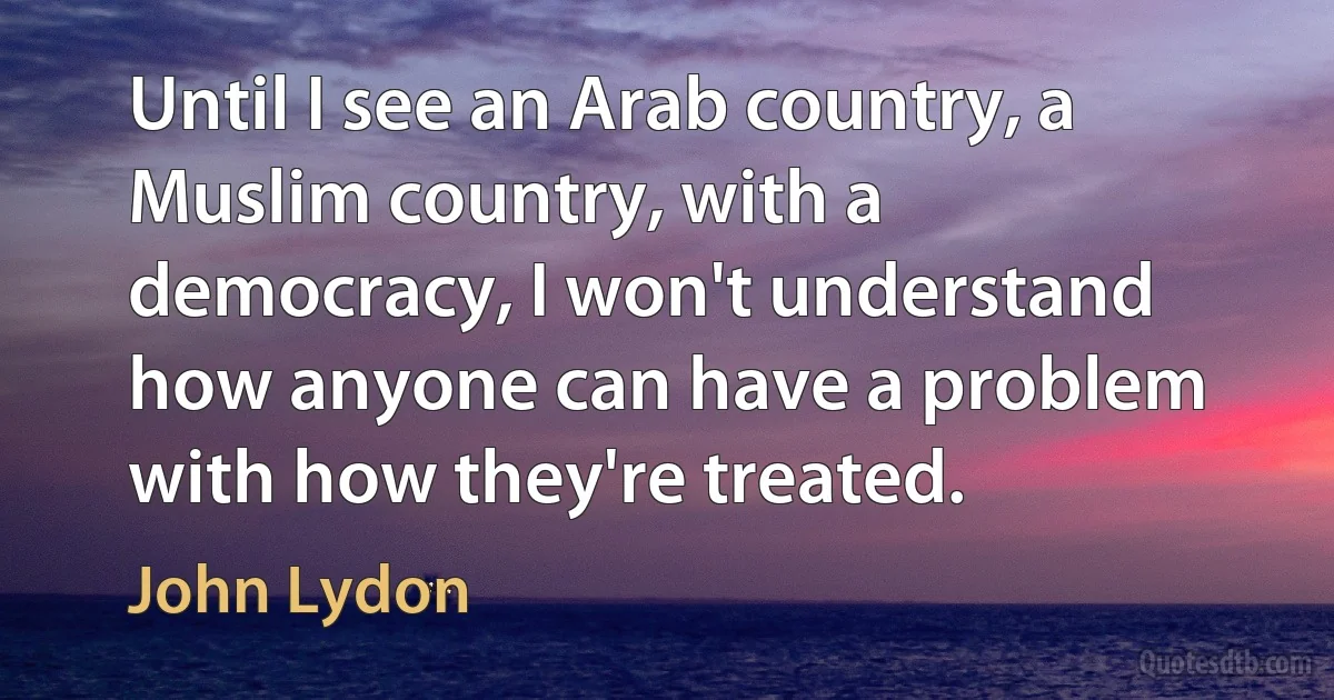 Until I see an Arab country, a Muslim country, with a democracy, I won't understand how anyone can have a problem with how they're treated. (John Lydon)