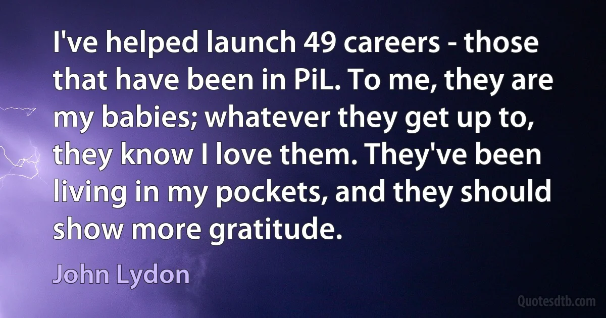 I've helped launch 49 careers - those that have been in PiL. To me, they are my babies; whatever they get up to, they know I love them. They've been living in my pockets, and they should show more gratitude. (John Lydon)