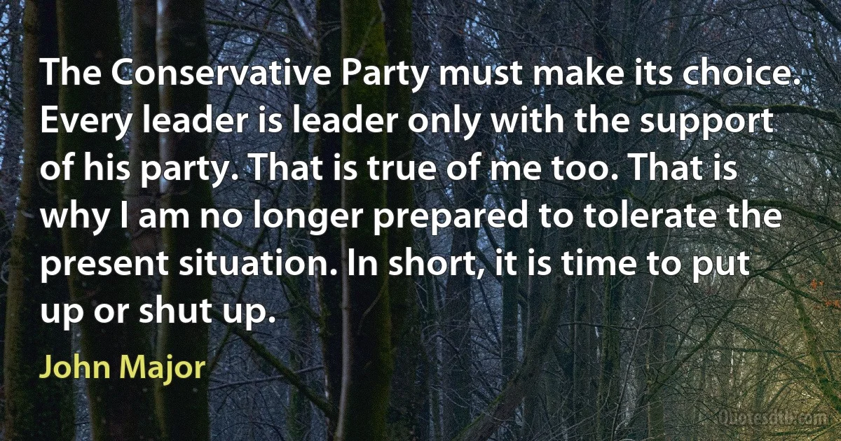 The Conservative Party must make its choice. Every leader is leader only with the support of his party. That is true of me too. That is why I am no longer prepared to tolerate the present situation. In short, it is time to put up or shut up. (John Major)