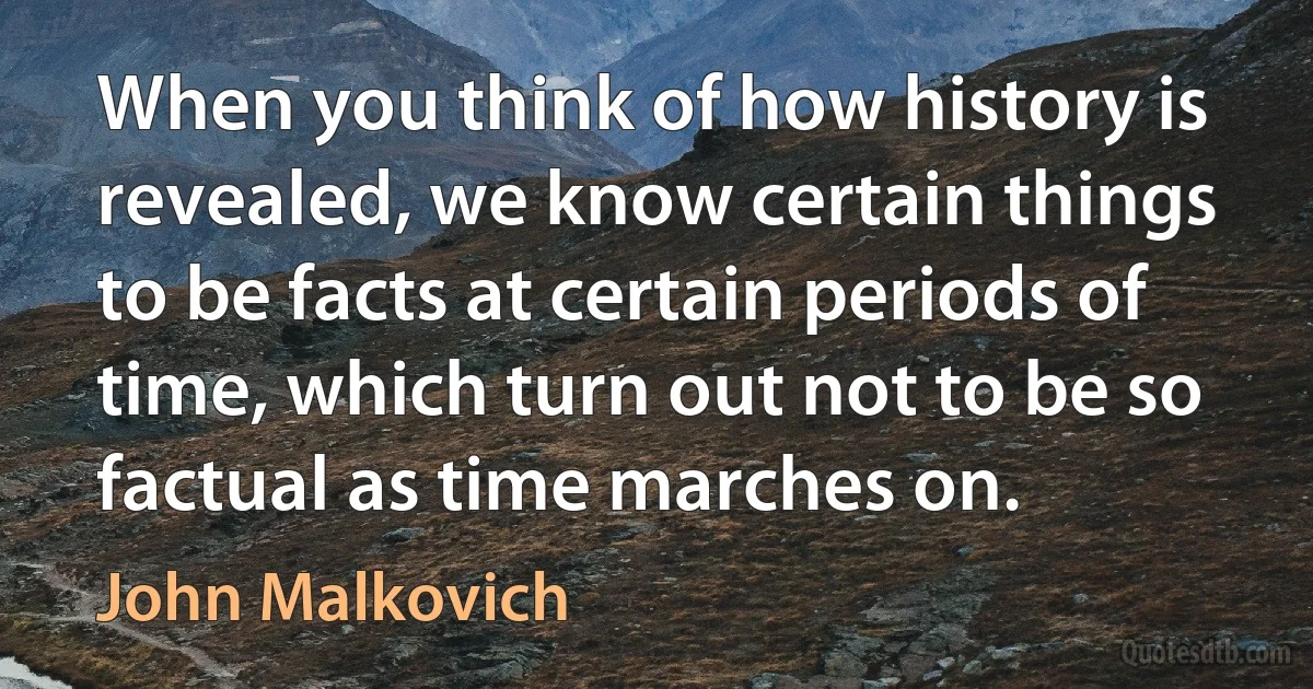 When you think of how history is revealed, we know certain things to be facts at certain periods of time, which turn out not to be so factual as time marches on. (John Malkovich)