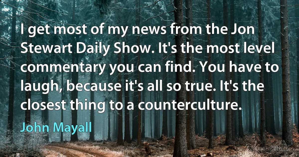 I get most of my news from the Jon Stewart Daily Show. It's the most level commentary you can find. You have to laugh, because it's all so true. It's the closest thing to a counterculture. (John Mayall)