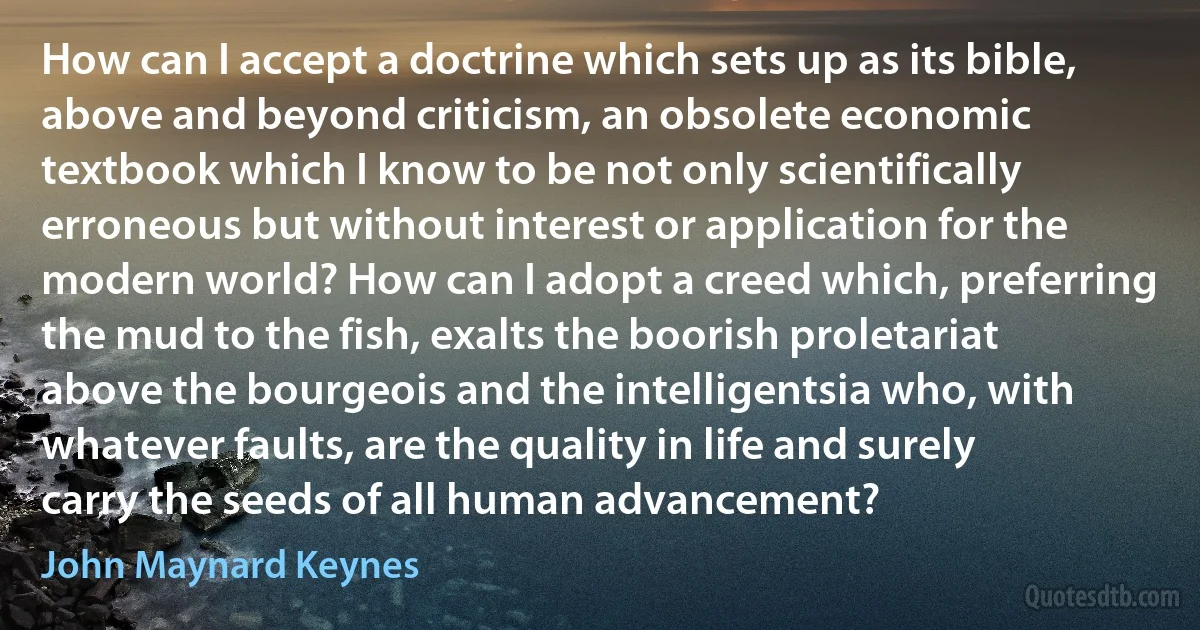 How can I accept a doctrine which sets up as its bible, above and beyond criticism, an obsolete economic textbook which I know to be not only scientifically erroneous but without interest or application for the modern world? How can I adopt a creed which, preferring the mud to the fish, exalts the boorish proletariat above the bourgeois and the intelligentsia who, with whatever faults, are the quality in life and surely carry the seeds of all human advancement? (John Maynard Keynes)