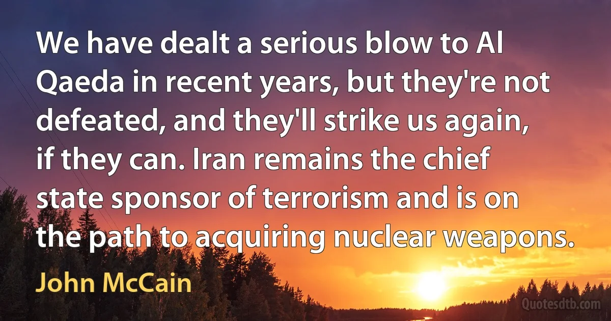 We have dealt a serious blow to Al Qaeda in recent years, but they're not defeated, and they'll strike us again, if they can. Iran remains the chief state sponsor of terrorism and is on the path to acquiring nuclear weapons. (John McCain)