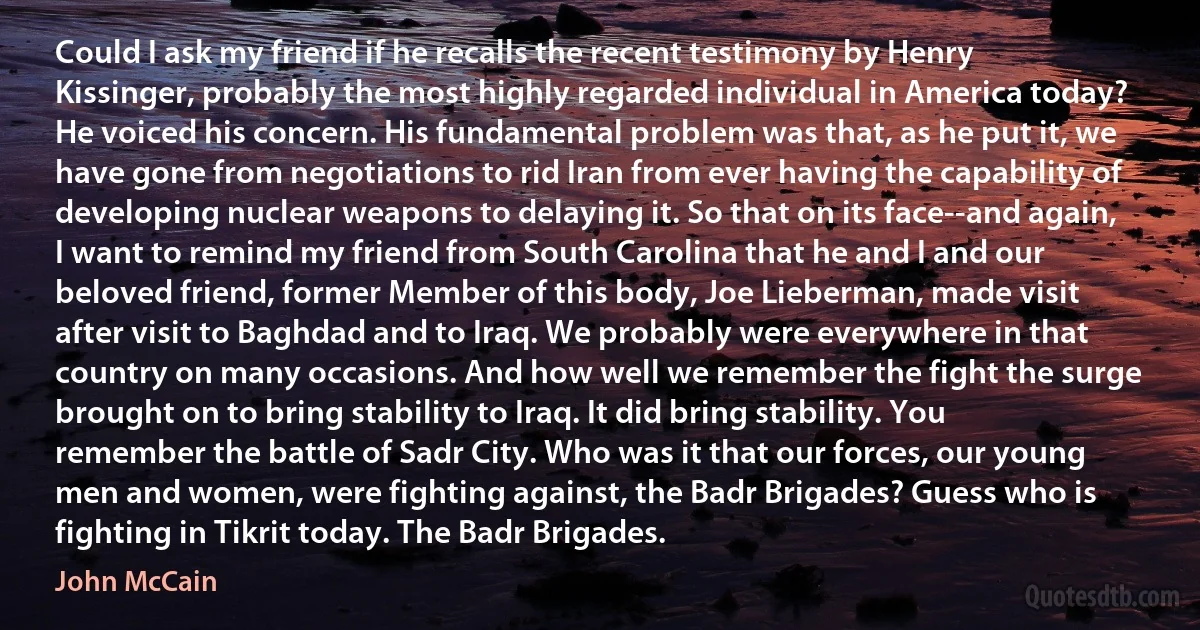 Could I ask my friend if he recalls the recent testimony by Henry Kissinger, probably the most highly regarded individual in America today? He voiced his concern. His fundamental problem was that, as he put it, we have gone from negotiations to rid Iran from ever having the capability of developing nuclear weapons to delaying it. So that on its face--and again, I want to remind my friend from South Carolina that he and I and our beloved friend, former Member of this body, Joe Lieberman, made visit after visit to Baghdad and to Iraq. We probably were everywhere in that country on many occasions. And how well we remember the fight the surge brought on to bring stability to Iraq. It did bring stability. You remember the battle of Sadr City. Who was it that our forces, our young men and women, were fighting against, the Badr Brigades? Guess who is fighting in Tikrit today. The Badr Brigades. (John McCain)