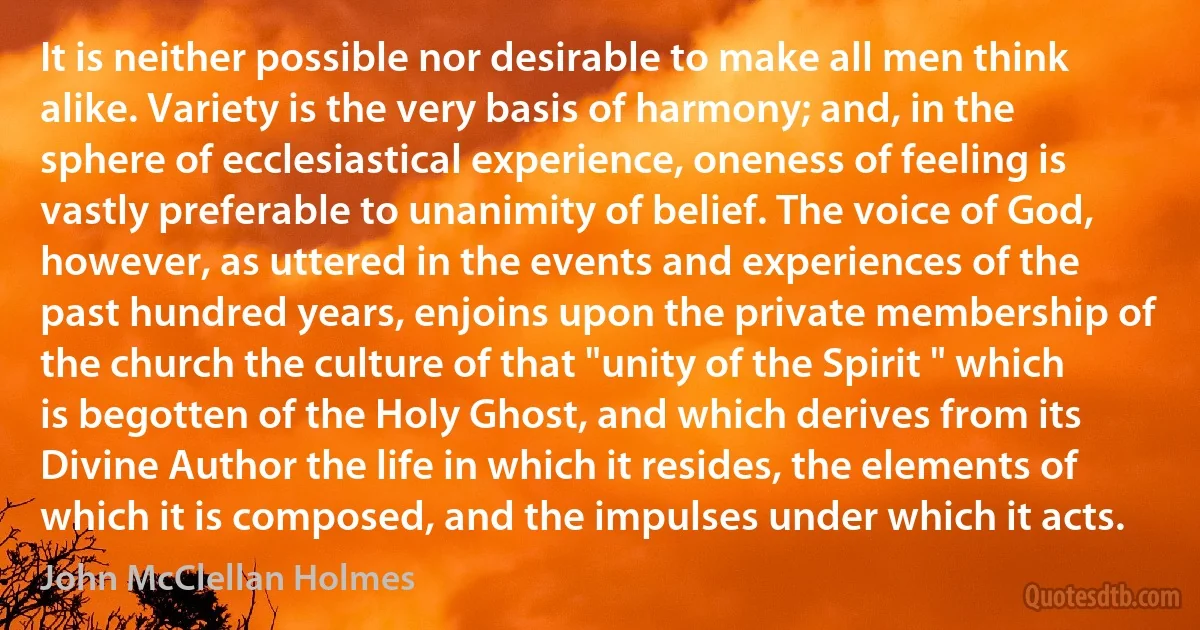 It is neither possible nor desirable to make all men think alike. Variety is the very basis of harmony; and, in the sphere of ecclesiastical experience, oneness of feeling is vastly preferable to unanimity of belief. The voice of God, however, as uttered in the events and experiences of the past hundred years, enjoins upon the private membership of the church the culture of that "unity of the Spirit " which is begotten of the Holy Ghost, and which derives from its Divine Author the life in which it resides, the elements of which it is composed, and the impulses under which it acts. (John McClellan Holmes)