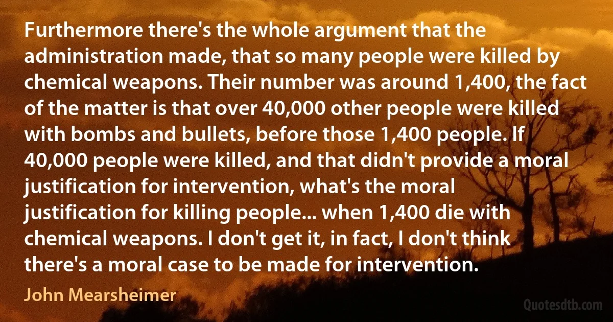 Furthermore there's the whole argument that the administration made, that so many people were killed by chemical weapons. Their number was around 1,400, the fact of the matter is that over 40,000 other people were killed with bombs and bullets, before those 1,400 people. If 40,000 people were killed, and that didn't provide a moral justification for intervention, what's the moral justification for killing people... when 1,400 die with chemical weapons. I don't get it, in fact, I don't think there's a moral case to be made for intervention. (John Mearsheimer)