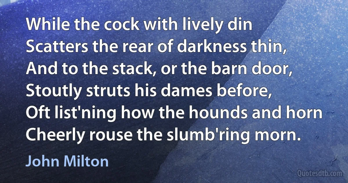 While the cock with lively din
Scatters the rear of darkness thin,
And to the stack, or the barn door,
Stoutly struts his dames before,
Oft list'ning how the hounds and horn
Cheerly rouse the slumb'ring morn. (John Milton)