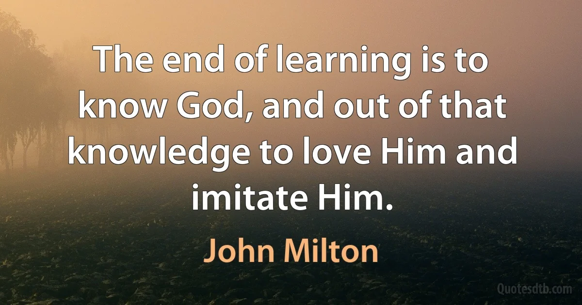 The end of learning is to know God, and out of that knowledge to love Him and imitate Him. (John Milton)