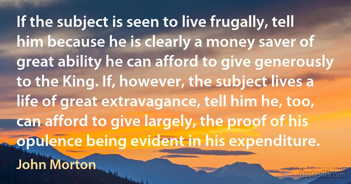 If the subject is seen to live frugally, tell him because he is clearly a money saver of great ability he can afford to give generously to the King. If, however, the subject lives a life of great extravagance, tell him he, too, can afford to give largely, the proof of his opulence being evident in his expenditure. (John Morton)