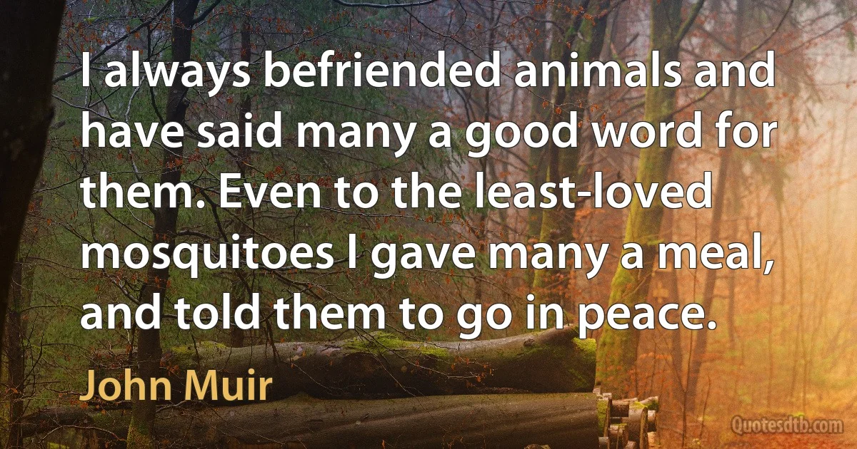 I always befriended animals and have said many a good word for them. Even to the least-loved mosquitoes I gave many a meal, and told them to go in peace. (John Muir)