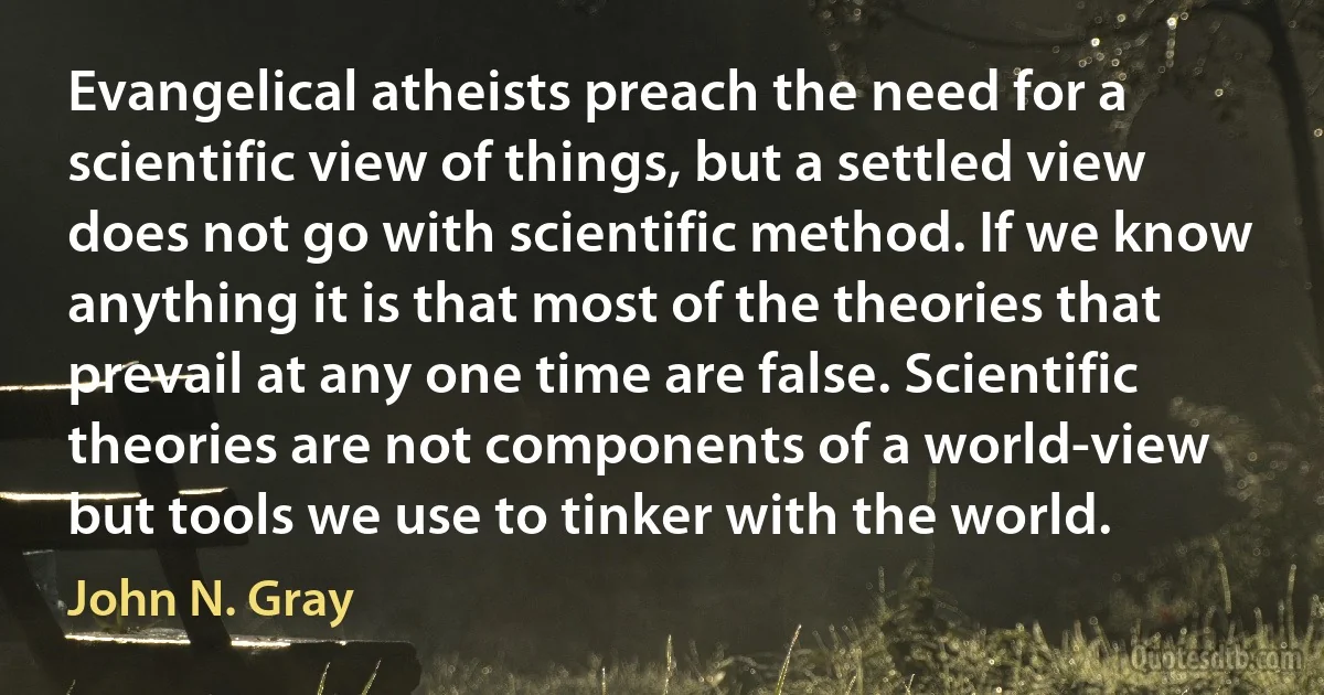 Evangelical atheists preach the need for a scientific view of things, but a settled view does not go with scientific method. If we know anything it is that most of the theories that prevail at any one time are false. Scientific theories are not components of a world-view but tools we use to tinker with the world. (John N. Gray)