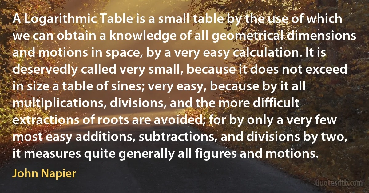 A Logarithmic Table is a small table by the use of which we can obtain a knowledge of all geometrical dimensions and motions in space, by a very easy calculation. It is deservedly called very small, because it does not exceed in size a table of sines; very easy, because by it all multiplications, divisions, and the more difficult extractions of roots are avoided; for by only a very few most easy additions, subtractions, and divisions by two, it measures quite generally all figures and motions. (John Napier)