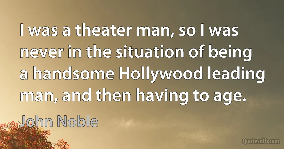 I was a theater man, so I was never in the situation of being a handsome Hollywood leading man, and then having to age. (John Noble)