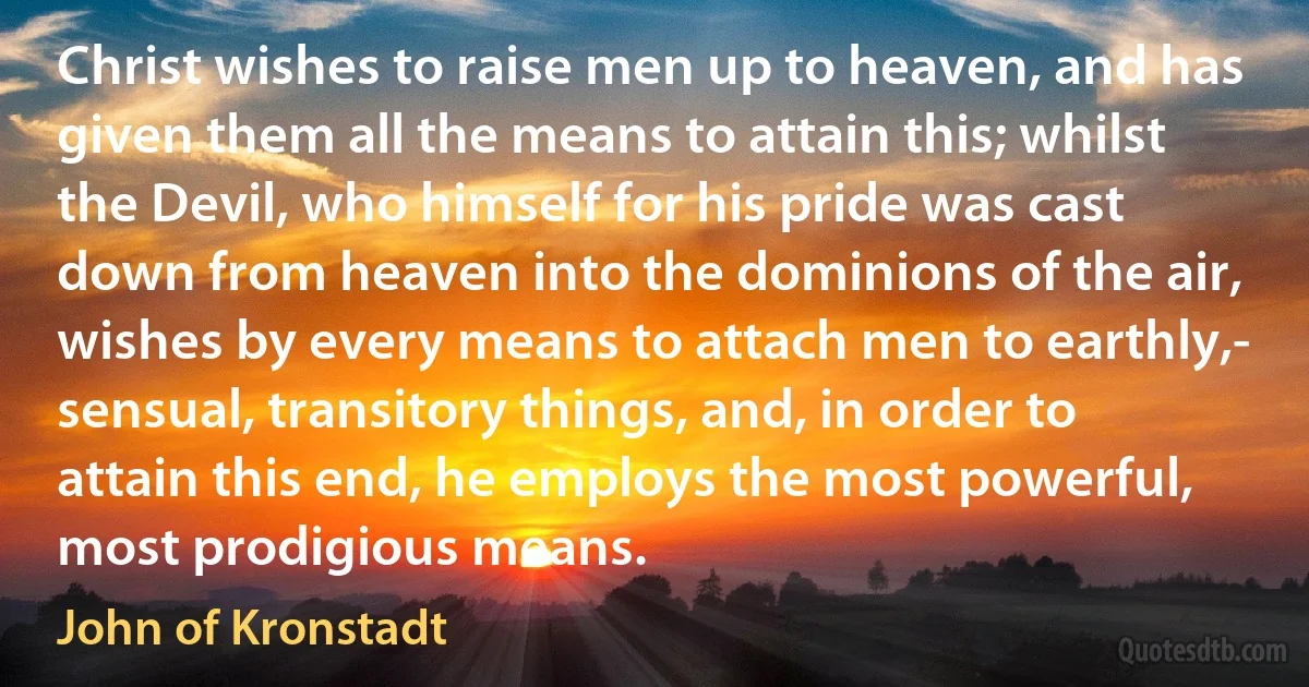 Christ wishes to raise men up to heaven, and has given them all the means to attain this; whilst the Devil, who himself for his pride was cast down from heaven into the dominions of the air, wishes by every means to attach men to earthly,- sensual, transitory things, and, in order to attain this end, he employs the most powerful, most prodigious means. (John of Kronstadt)