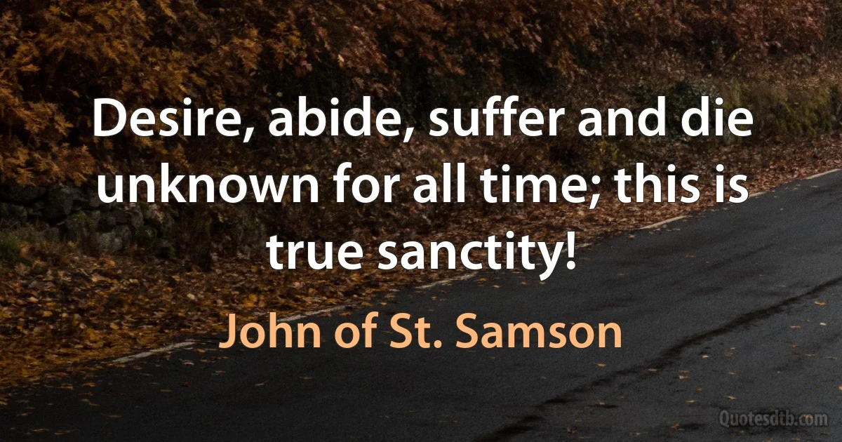 Desire, abide, suffer and die unknown for all time; this is true sanctity! (John of St. Samson)