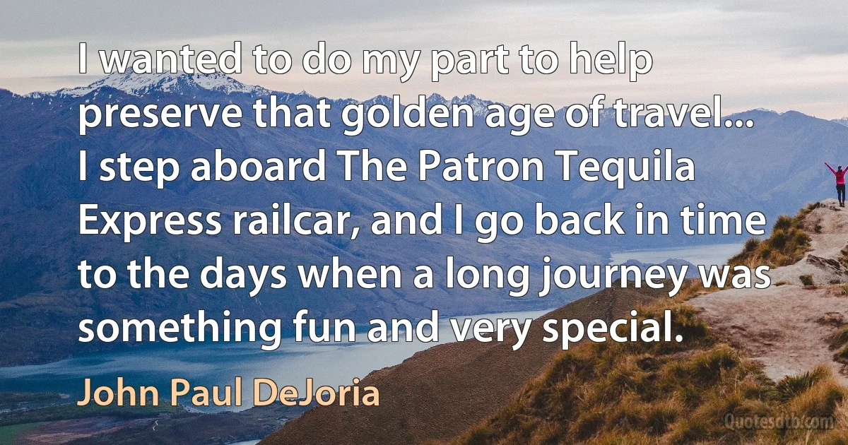 I wanted to do my part to help preserve that golden age of travel... I step aboard The Patron Tequila Express railcar, and I go back in time to the days when a long journey was something fun and very special. (John Paul DeJoria)