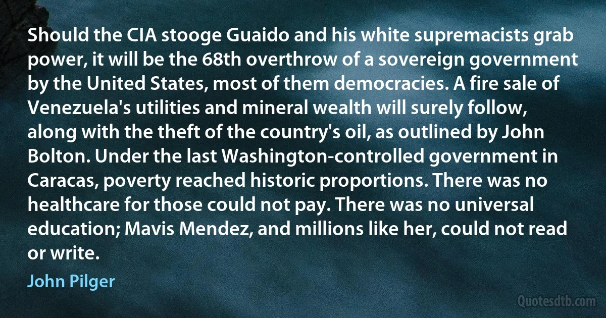 Should the CIA stooge Guaido and his white supremacists grab power, it will be the 68th overthrow of a sovereign government by the United States, most of them democracies. A fire sale of Venezuela's utilities and mineral wealth will surely follow, along with the theft of the country's oil, as outlined by John Bolton. Under the last Washington-controlled government in Caracas, poverty reached historic proportions. There was no healthcare for those could not pay. There was no universal education; Mavis Mendez, and millions like her, could not read or write. (John Pilger)