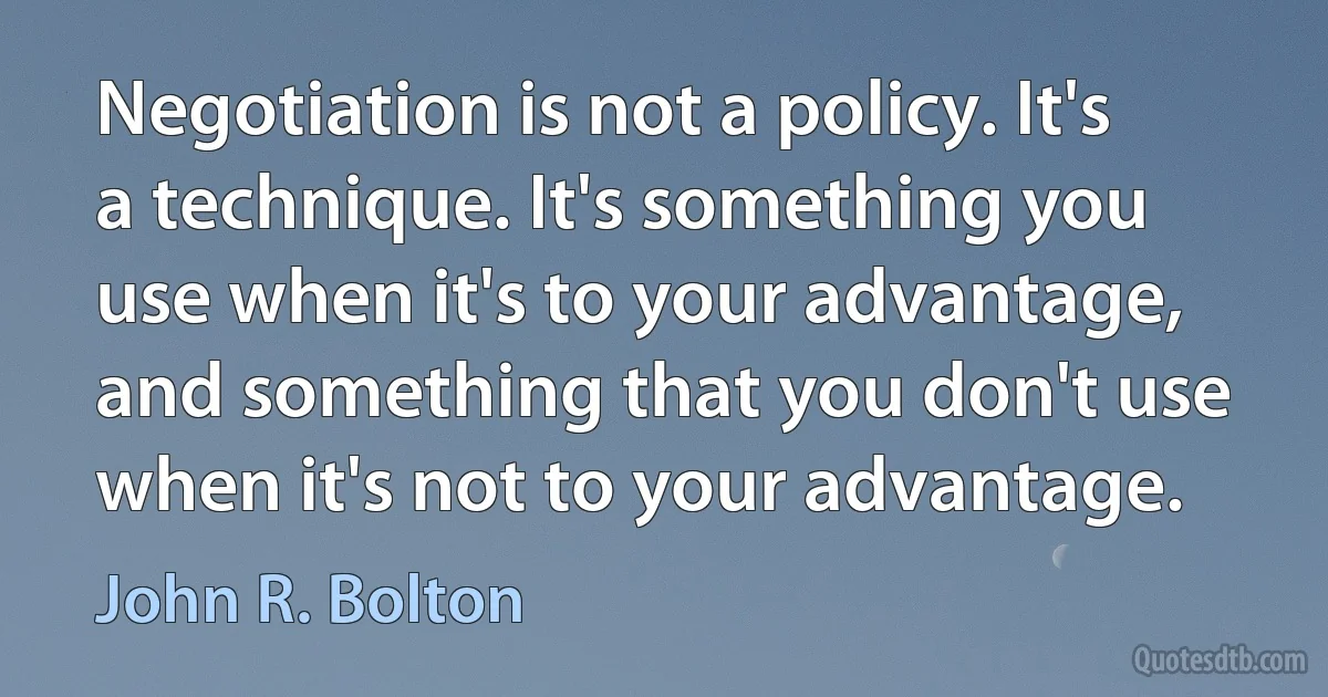 Negotiation is not a policy. It's a technique. It's something you use when it's to your advantage, and something that you don't use when it's not to your advantage. (John R. Bolton)