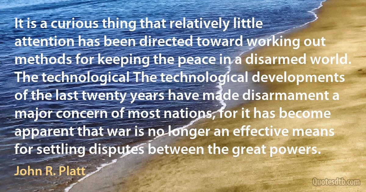 It is a curious thing that relatively little attention has been directed toward working out methods for keeping the peace in a disarmed world. The technological The technological developments of the last twenty years have made disarmament a major concern of most nations, for it has become apparent that war is no longer an effective means for settling disputes between the great powers. (John R. Platt)