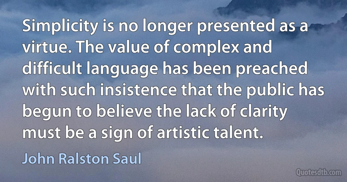 Simplicity is no longer presented as a virtue. The value of complex and difficult language has been preached with such insistence that the public has begun to believe the lack of clarity must be a sign of artistic talent. (John Ralston Saul)