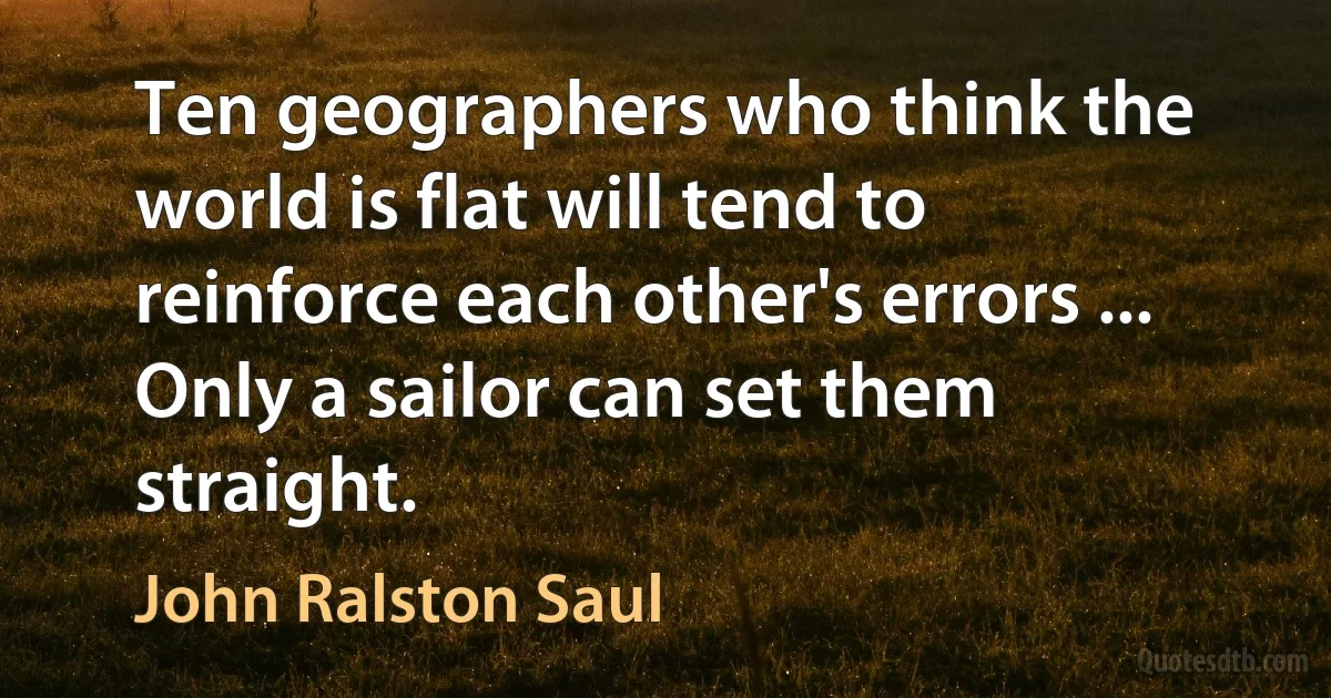 Ten geographers who think the world is flat will tend to reinforce each other's errors ... Only a sailor can set them straight. (John Ralston Saul)